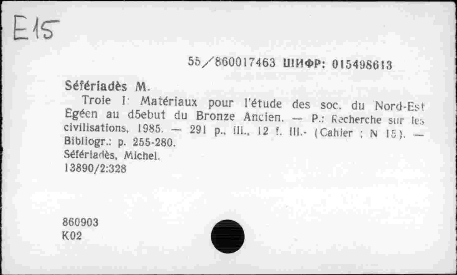 ﻿EJS"
55/860017463 ШИФР: 015498613
Séfériadès M.
Troie I Matériaux pour l'étude des soc. du Nord-Est Egéen au d5ebut du Bronze Ancien. — P.: Recherche sur Ici civilisations, 1985. - 291 p„ ill., 12 f. ill.- (Cahier N15) -Bibliogr.: p. 255-280.
Séfériadès, Michel.
13890/2:328
860903 K02